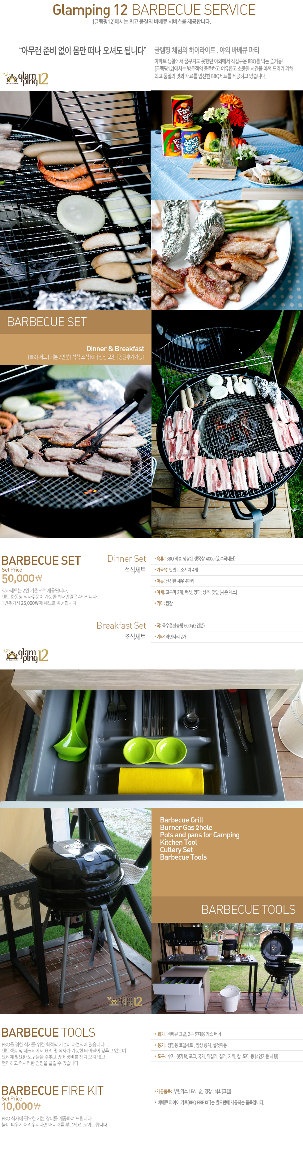 ���ƹ��� �غ� ���� ���� ���� ���ŵ� �˴ϴ١� 
�۷��� ü���� ���̶���Ʈ . �߿� �ٺ�ť ��Ƽ 
����Ʈ ��Ȱ���� �޲����� ���ߴ� �߿ܿ��� �������� BBQ�� �Դ� ��ſ�!
[�۷���12]������ �湮���� ǳ���ϰ� �����Ӱ� ������ �ð��� �Ʋ� �帮�� ����  
�ְ� ǰ���� ���� ��Ḧ ������ BBQ��Ʈ�� �����ϰ� �ֽ��ϴ�.  
�ٺ�ť��Ʈ 5���� �Ļ缼Ʈ�� 2�� �������� �����˴ϴ�. 
��Ʈ �ѵ��� �Ļ��ֹ��� ������ �ִ��ο��� 4���Դϴ�.
1���߰��� 25,000�� ��Ʈ�� �����մϴ�.
���ļ�Ʈ: 
▪ ���� : BBQ ���� ����� ����� 400g (����������) 
▪ ������: ���ִ� �ҽ��� 4��
▪ ���: �ż��� ���� 4����
▪ ��ä: ������ 2��, ����, ����, ����, ���� [���� ä��]
▪ ��Ÿ: ����
  ���ļ�Ʈ : ▪ ��: ����̼����� 600g(2�κ�)
▪ ��Ÿ: ���縮 2��
�ٺ�ť����: BBQ�� ���� �Ļ縦 ���� ������ �ü��� ���õǾ� �ֽ��ϴ�.  . 
��Ʈ���� �� ��ũ������ �丮 �� �Ļ簡 ������ ���̺��� ���߰� ������
�丮�� �ʿ��� �������� ���߰� �־� ��� ì�� ���� �ʰ� 
�����ϰ� ���Ÿ��� ķ���� ��� �� �ֽ��ϴ�. 
▪  ȭ��:  �ٺ�ť �׸�, 2�� �޴�� ���� ����
▪  ���:  ķ�ο� ���缼Ʈ , ���� ����, ��������
▪  ����:  ����, ������, ��ũ, ����, ������, ����, ����, Į ,���� �� [4�α��� ����]
�ٺ�ť ���̾�ŰƮ : 1���� BBQ �Ļ翡 �ʿ��� �⺻ ��� �����Ͽ� �帳�ϴ�.  
���� �ǿ�� �����ôٸ� �Ŵ����� �θ�����. ���͵帳�ϴ�! 
▪ ����ǰ��:  ��ź���� 2EA , ��,  �尩 , ����[�׸�]
* �ٺ�ť ���̾� ŰƮ[BBQ FIRE KIT]�� �����Ǹ� �����Ǵ� ǰ���Դϴ�. 
