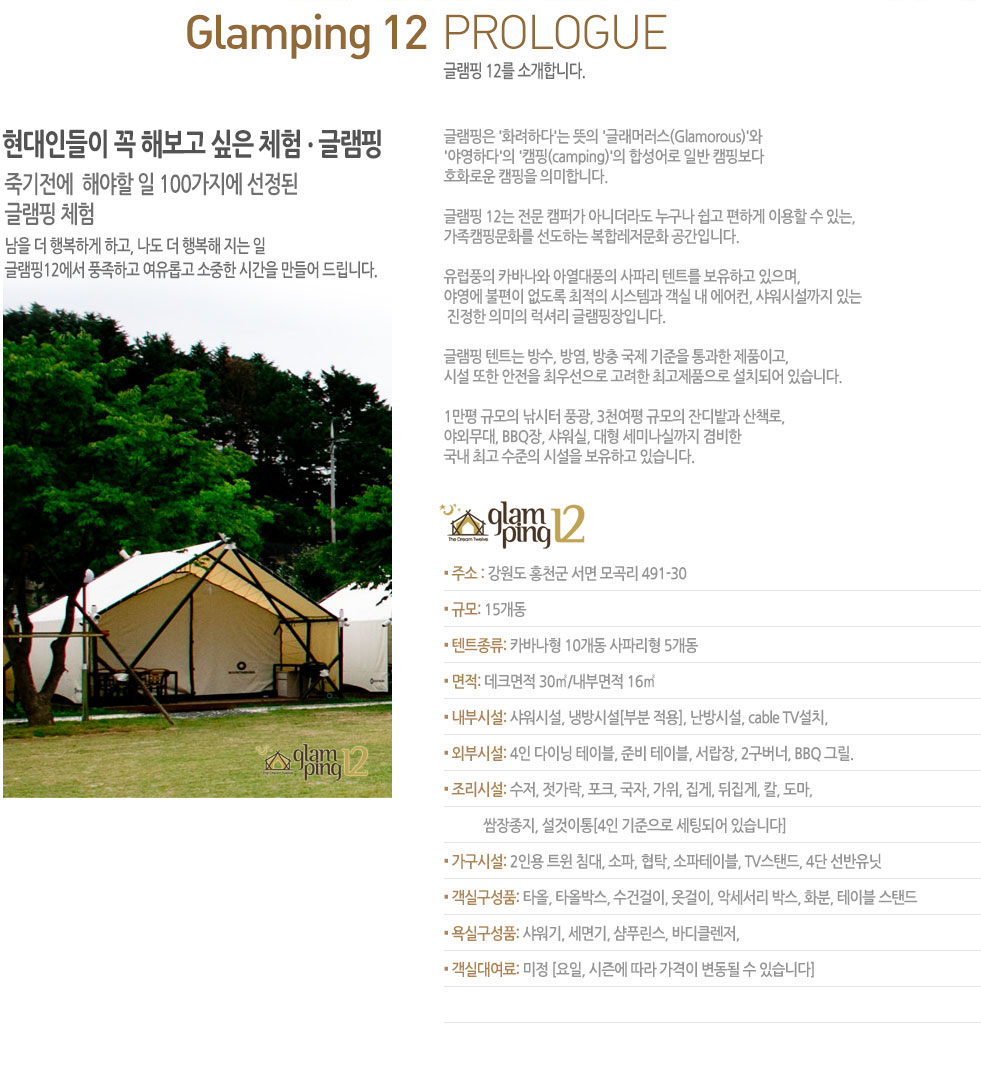 �۷��� 12�� �Ұ��մϴ�. 
�����ε��� �� �غ��� ���� ü�� . �۷���   �ױ�����  �ؾ��� �� 100������ ������ 
�۷��� ü��  
���� �� �ູ�ϰ� �ϰ�, ���� �� �ູ�� ���� ��  
�۷���12���� ǳ���ϰ� �����Ӱ� ������ �ð��� ����� �帳�ϴ�.  �۷����� 'ȭ���ϴ�'�� ���� '�۷��ӷ���(Glamorous)'�� 
'�߿��ϴ�'�� 'ķ��(camping)'�� �ռ���� �Ϲ� ķ�κ��� 
ȣȭ�ο� ķ���� �ǹ��մϴ�. 
�۷��� 12�� ���� ķ�۰� �ƴϴ��� ������ ���� ���ϰ� �̿��� �� �ִ�, 
����ķ�ι�ȭ�� �����ϴ� ���շ�����ȭ �����Դϴ�. 
����ǳ�� ī�ٳ��� �ƿ���ǳ�� ���ĸ� ��Ʈ�� �����ϰ� ������, 
�߿��� ������ ������ ������ �ý��۰� ���� �� ������, �����ü����� �ִ�
 ������ �ǹ��� ���Ÿ� �۷������Դϴ�.  
�۷��� ��Ʈ�� ���, �濰, ���� ���� ������ ����� ��ǰ�̰�, 
�ü� ���� ������ �ֿ켱���� ������ �ְ���ǰ���� ��ġ�Ǿ� �ֽ��ϴ�.   
1���� �Ը��� ������ ǳ��, 3õ���� �Ը��� �ܵ��� ��å��, 
�߿ܹ���, BBQ��, ������, ���� ���̳��Ǳ��� ����� 
���� �ְ� ������ �ü��� �����ϰ� �ֽ��ϴ�. 
▪ �ּ� : ������ ȫõ�� ���� �� 491-30
▪ �Ը�: 15���� 
▪ ��Ʈ����: ī�ٳ��� 10���� ���ĸ��� 5����
▪ ����: ��ũ���� 30��/���θ��� 16��
▪ ���νü�: �����ü�, �ù�ü�[�κ� ����], ����ü�, cable TV��ġ,  
▪ �ܺνü�: 4�� ���̴� ���̺�, �غ� ���̺�, ������, 2������, BBQ �׸�.
▪ �����ü�: ����, ������, ��ũ, ����, ����, ����, ������, Į, ����, 
            ��������, ��������[4�� �������� ���õǾ� �ֽ��ϴ�] 
▪ �����ü�: 2�ο� Ʈ�� ħ��, ����, ��Ź, �������̺�, TV���ĵ�, 4�� �������� 
▪ ���Ǳ���ǰ: Ÿ��, Ÿ�ùڽ�, ���ǰ���, �ʰ���, �Ǽ����� �ڽ�, ȭ��, ���̺� ���ĵ� 
▪ ��Ǳ���ǰ: ������, �����, ��Ǫ����, �ٵ�Ŭ����, 
▪ ���Ǵ뿩��: ���� [����, ���� ���� ������ ������ �� �ֽ��ϴ�]