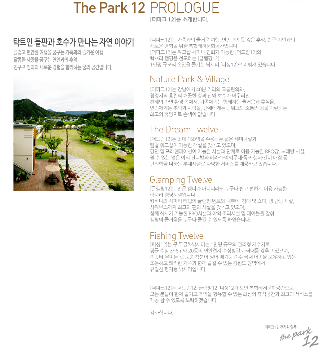 ����ũ 12�� �Ұ��մϴ�. 
ŹƮ�� ���ǰ� ȣ���� ������ �ڿ� �̾߱� 
��̰� ������ ������ �޲ٴ� ������ �� ��ſ� ����
������ ����� �޲ٴ� ���ΰ��� �߾�
ģ�� ���ΰ��� ���ο� ������ �Բ��ϴ� ���� �����Դϴ�. 
[����ũ12]�� �������� ��ſ� ����, ���ΰ��� �� ���� �߾�, ģ�������ΰ��� 
���ο� ������ ���� ���շ�����ȭ�����Դϴ�. 
[����ũ12]�� ��ũ�������̳�����ȸ�� ������ [���帲12]�� 
���Ÿ� ķ���� �����ϴ� [�۷���12]�� 
1���� �Ը��� �ո��� ���� ������ [�ǽ�12]�� �̷��� �ֽ��ϴ�.  
  
[����ũ12]�� �������� 40�� �Ÿ��� �������ǿ�, 
û������ ȫõ�� ������ ���� ����� ȣ���� ��췯�� 
õ���� �ڿ� ȯ�� �ӿ���, �������Դ� �Բ��ϴ� ��ſ�� �޽���, 
���ο��Դ� �߾�� �����, ��ü���Դ� ����ũ�� ������ ���� �����ϴ� 
�ְ��� �޾����� �ջ��� �����ϴ�.
 
[���帲12]�� �ִ� 150���� �����ϴ� ���� ���̳��ǰ� 
���� ��ũ���� ������ ������ ���߰� ������, 
���� �� ���������̼��� ������ �ü��� ��ü�� �̿� ������ BBQ��, �뷡�� �ü�, 
�� �� �ִ� ���� �߿� �ܵ��� �׶󽺡��߿ܹ��롤���� ���͡����� ���� �� 
�������� ���ϴ� �δ�ü��� �پ��� ���񽺸� �����ϰ� �ֽ��ϴ�. 
   
[�۷���12]�� ���� ķ�۰� �ƴϴ��� ������ ���� ���ϰ� �̿� ������ 
���Ÿ� ķ�νü��Դϴ�. 
ī�ٳ��� ���ĸ� Ÿ���� �۷��� ��Ʈ�� ���ο�  ħ�� �� ����, �á����� �ü�, 
�����ν����� �ְ��� ���� �ü��� ���߰� ������, 
�Բ� �Ļ簡 ������ BBQ�ü��� �߿� �����ü� �� ���̺��� ���� 
ķ���� ��ſ��� ������ ��� �� �ֵ��� �Ͽ����ϴ�. 
[�ǽ�12]�� �� ����ȭ�����ʹ� 1���� �Ը��� ������ �������� 
��� ���� 3~6m�� 20���� ��������������氥�Ρ��´븦 ���߰� ������, 
�ո���[���̴�]�� ���� ���ؾ�׾�ޱ�� ���� ���� ������ �����ϰ� �ִ� 
�����ϰ� ������ ������ �Բ� ��� �� �ִ� ������ �ǿ����� 
������ ������ �������Դϴ�.
   
[����ũ12]�� ���帲12�� �۷���12�� �ǽ�12�� ���� ���շ�����ȭ�������� 
��� �е��� �Բ� ���� �߾��� ������ �� �ִ� �ֻ��� �޽İ����� �ְ��� ���񽺸� 
���� �� �� �ֵ��� ����ϰڽ��ϴ�.   
�����մϴ�. ����ũ 12  ������ �ϵ� 
