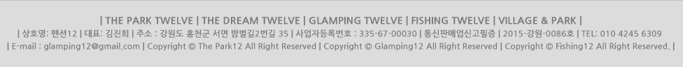 | THE PARK TWELVE | THE DREAM TWELVE | GLAMPING TWELVE | FISHING TWELVE | VILLAGE & PARK |<br />
| ��ȣ��: ���12 | ��ǥ: ������ | �ּ� : ������ ȫõ�� ���� �����2���� 35 | ����ڵ�Ϲ�ȣ : 335-67-00030 | TEL: 010 4245 6309 | E-mail : glamping12@gmail.com | <br />
| Copyright &copy; The Park12 All Right Reserved | Copyright &copy; Glamping12 All Right Reserved | Copyright &copy; Fishing12 All Right Reserved. |